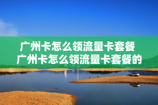 广州卡怎么领流量卡套餐 广州卡怎么领流量卡套餐的
