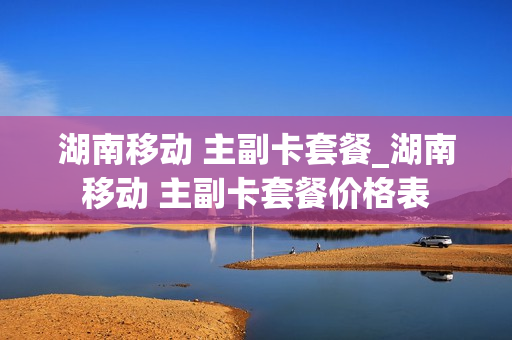 湖南移动 主副卡套餐_湖南移动 主副卡套餐价格表