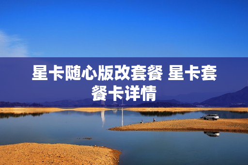 星卡随心版改套餐 星卡套餐卡详情