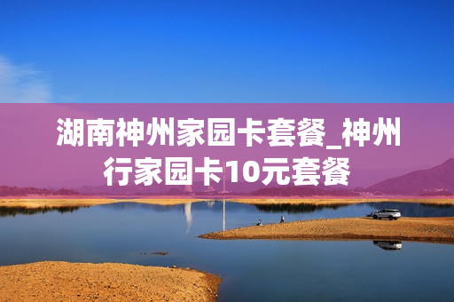 湖南神州家园卡套餐_神州行家园卡10元套餐