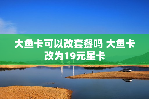大鱼卡可以改套餐吗 大鱼卡改为19元星卡