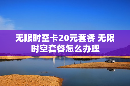 无限时空卡20元套餐 无限时空套餐怎么办理