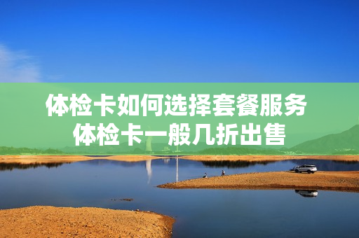体检卡如何选择套餐服务 体检卡一般几折出售