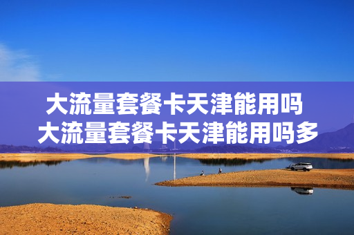 大流量套餐卡天津能用吗 大流量套餐卡天津能用吗多少钱