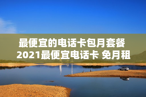 最便宜的电话卡包月套餐 2021最便宜电话卡 免月租