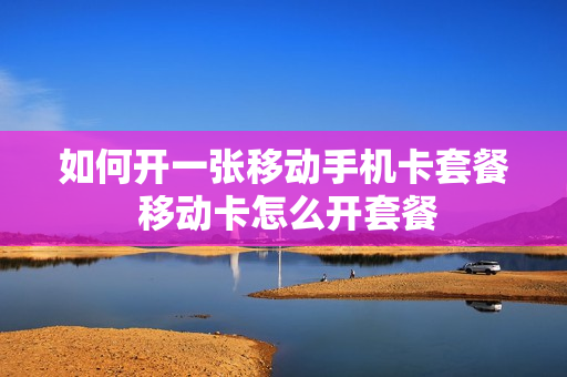 如何开一张移动手机卡套餐 移动卡怎么开套餐