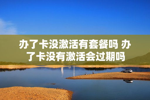 办了卡没激活有套餐吗 办了卡没有激活会过期吗