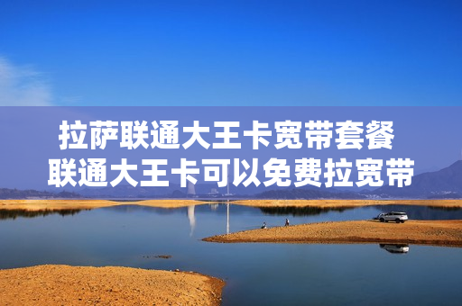 拉萨联通大王卡宽带套餐 联通大王卡可以免费拉宽带吗