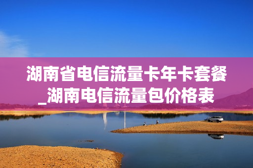 湖南省电信流量卡年卡套餐_湖南电信流量包价格表