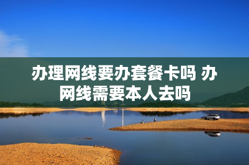 办理网线要办套餐卡吗 办网线需要本人去吗