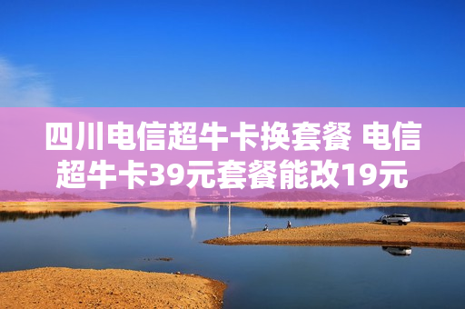 四川电信超牛卡换套餐 电信超牛卡39元套餐能改19元的吗