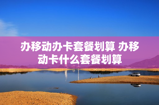 办移动办卡套餐划算 办移动卡什么套餐划算