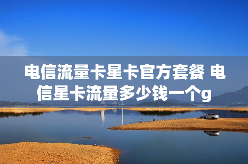电信流量卡星卡官方套餐 电信星卡流量多少钱一个g
