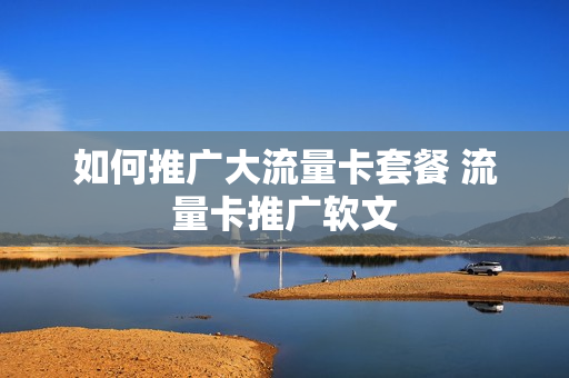 如何推广大流量卡套餐 流量卡推广软文