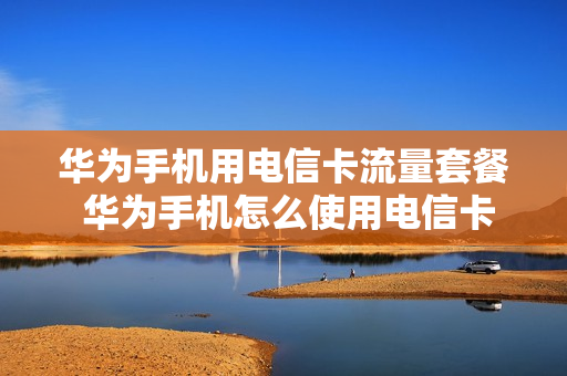 华为手机用电信卡流量套餐 华为手机怎么使用电信卡流量