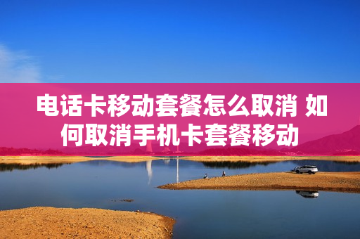 电话卡移动套餐怎么取消 如何取消手机卡套餐移动