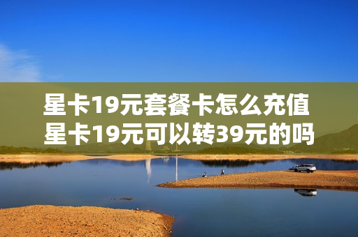 星卡19元套餐卡怎么充值 星卡19元可以转39元的吗
