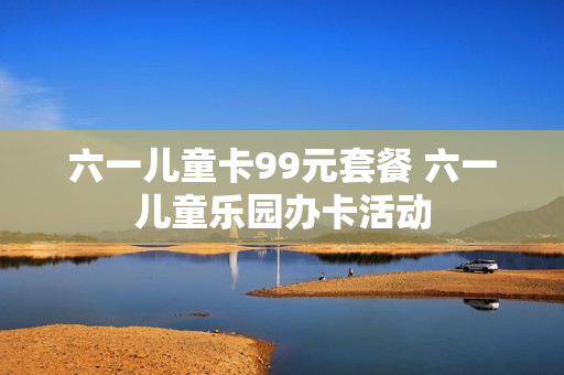 六一儿童卡99元套餐 六一儿童乐园办卡活动