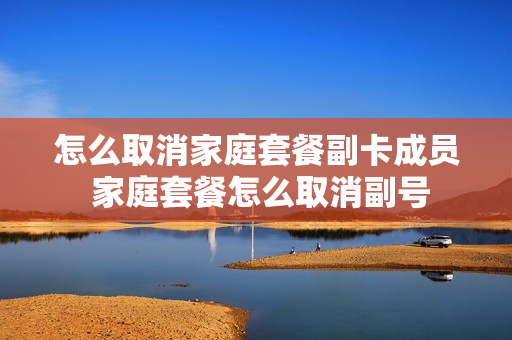 怎么取消家庭套餐副卡成员 家庭套餐怎么取消副号