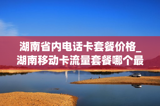 湖南省内电话卡套餐价格_湖南移动卡流量套餐哪个最划算