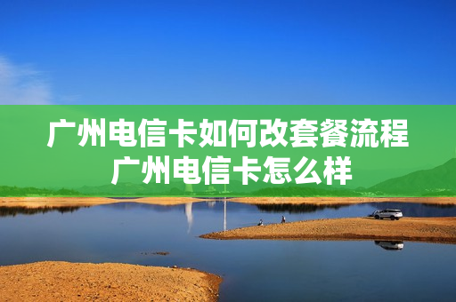 广州电信卡如何改套餐流程 广州电信卡怎么样
