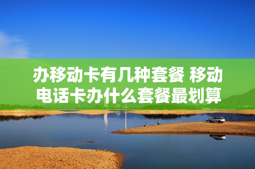 办移动卡有几种套餐 移动电话卡办什么套餐最划算