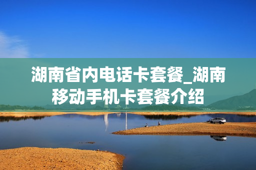 湖南省内电话卡套餐_湖南移动手机卡套餐介绍