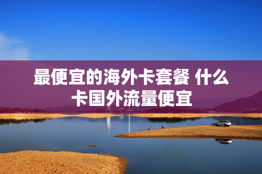 最便宜的海外卡套餐 什么卡国外流量便宜