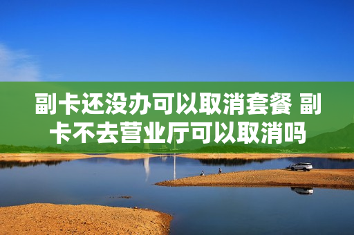 副卡还没办可以取消套餐 副卡不去营业厅可以取消吗