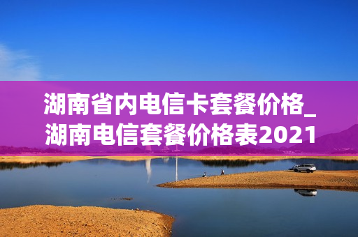 湖南省内电信卡套餐价格_湖南电信套餐价格表2021