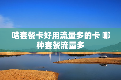 啥套餐卡好用流量多的卡 哪种套餐流量多