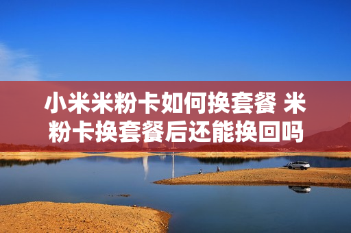 小米米粉卡如何换套餐 米粉卡换套餐后还能换回吗