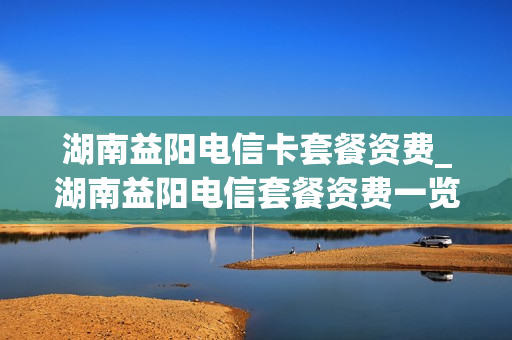 湖南益阳电信卡套餐资费_湖南益阳电信套餐资费一览表2023年