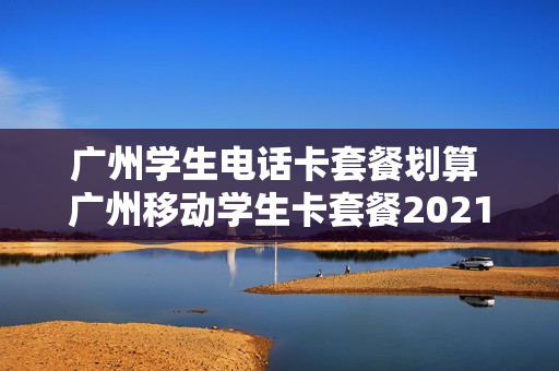 广州学生电话卡套餐划算 广州移动学生卡套餐2021