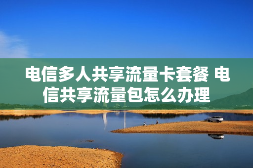 电信多人共享流量卡套餐 电信共享流量包怎么办理