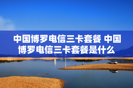 中国博罗电信三卡套餐 中国博罗电信三卡套餐是什么