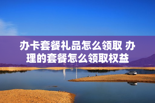 办卡套餐礼品怎么领取 办理的套餐怎么领取权益
