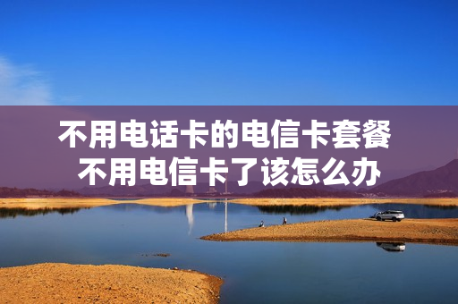 不用电话卡的电信卡套餐 不用电信卡了该怎么办