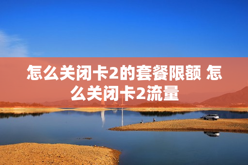 怎么关闭卡2的套餐限额 怎么关闭卡2流量
