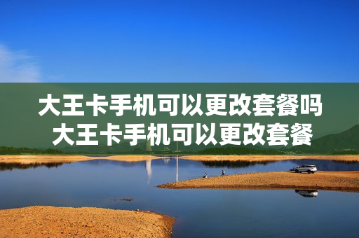 大王卡手机可以更改套餐吗 大王卡手机可以更改套餐吗怎么改