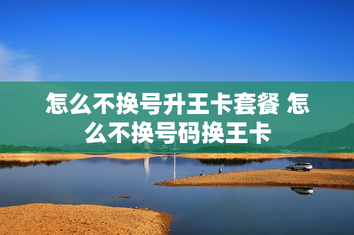 怎么不换号升王卡套餐 怎么不换号码换王卡