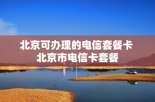 北京可办理的电信套餐卡 北京市电信卡套餐