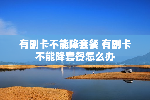 有副卡不能降套餐 有副卡不能降套餐怎么办