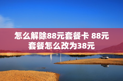 怎么解除88元套餐卡 88元套餐怎么改为38元