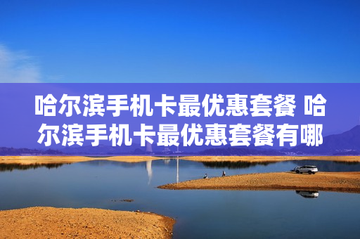 哈尔滨手机卡最优惠套餐 哈尔滨手机卡最优惠套餐有哪些