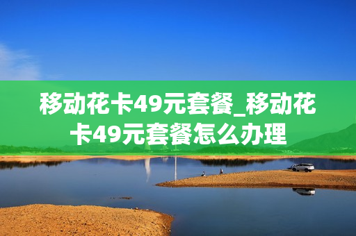 移动花卡49元套餐_移动花卡49元套餐怎么办理