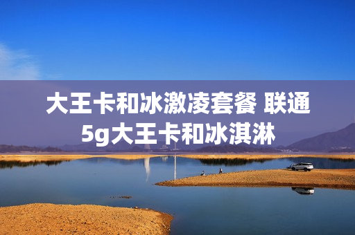 大王卡和冰激凌套餐 联通5g大王卡和冰淇淋