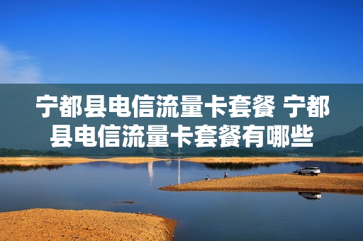 宁都县电信流量卡套餐 宁都县电信流量卡套餐有哪些