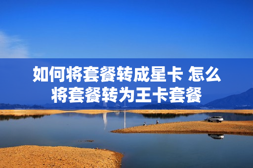 如何将套餐转成星卡 怎么将套餐转为王卡套餐