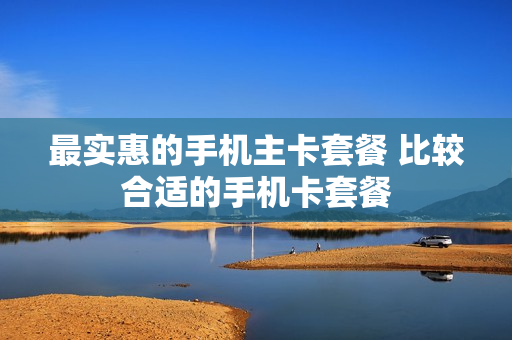 最实惠的手机主卡套餐 比较合适的手机卡套餐